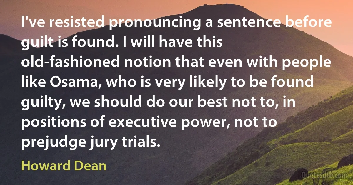 I've resisted pronouncing a sentence before guilt is found. I will have this old-fashioned notion that even with people like Osama, who is very likely to be found guilty, we should do our best not to, in positions of executive power, not to prejudge jury trials. (Howard Dean)