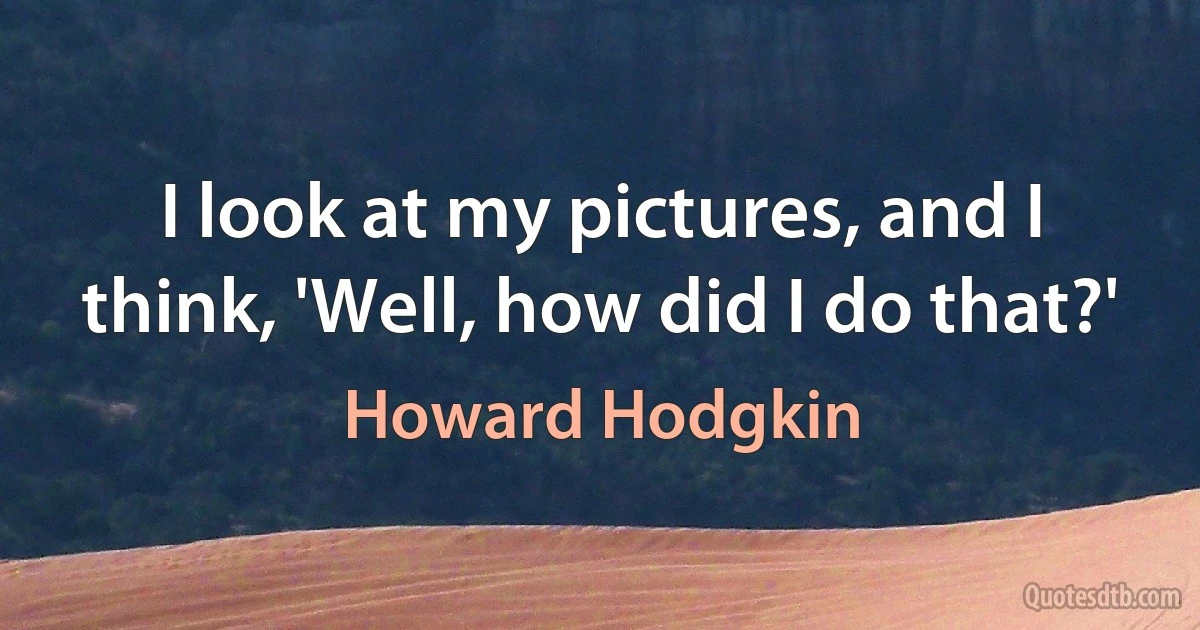 I look at my pictures, and I think, 'Well, how did I do that?' (Howard Hodgkin)