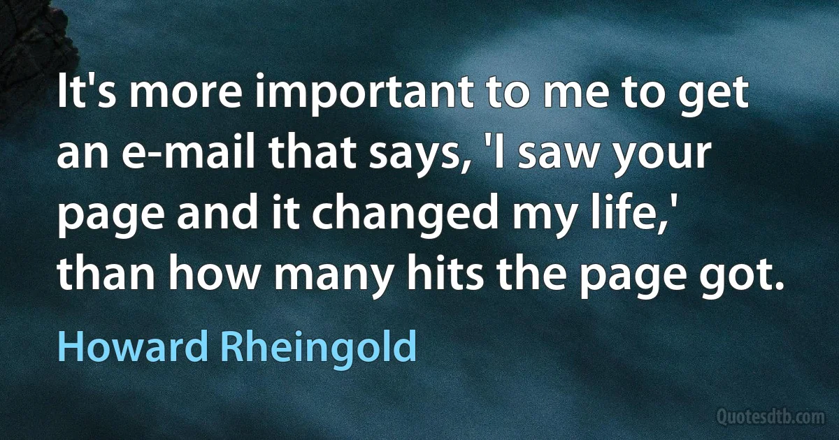 It's more important to me to get an e-mail that says, 'I saw your page and it changed my life,' than how many hits the page got. (Howard Rheingold)