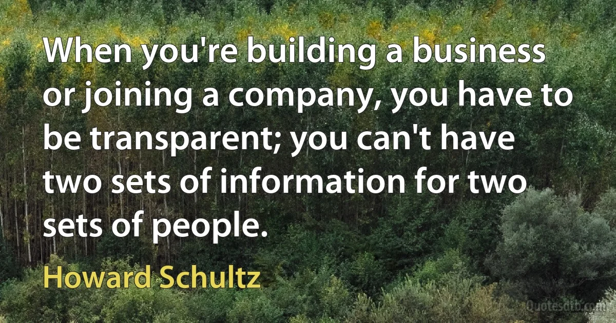 When you're building a business or joining a company, you have to be transparent; you can't have two sets of information for two sets of people. (Howard Schultz)