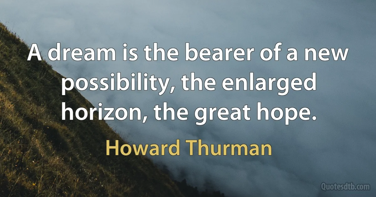 A dream is the bearer of a new possibility, the enlarged horizon, the great hope. (Howard Thurman)