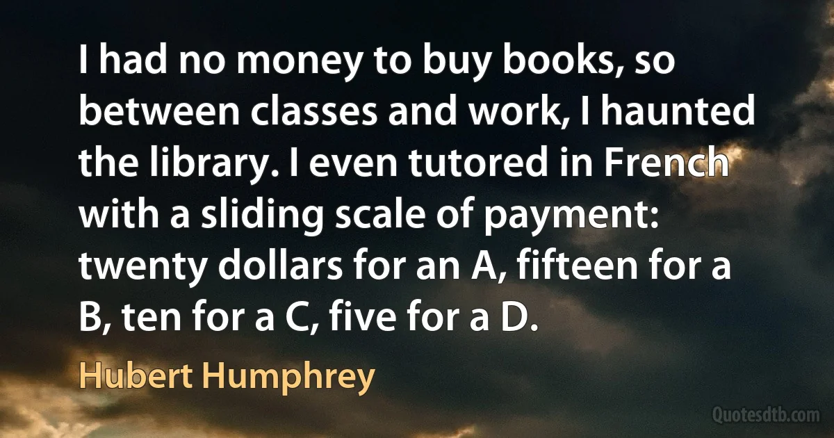 I had no money to buy books, so between classes and work, I haunted the library. I even tutored in French with a sliding scale of payment: twenty dollars for an A, fifteen for a B, ten for a C, five for a D. (Hubert Humphrey)