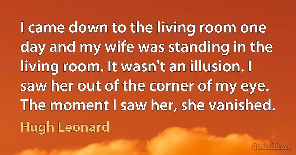 I came down to the living room one day and my wife was standing in the living room. It wasn't an illusion. I saw her out of the corner of my eye. The moment I saw her, she vanished. (Hugh Leonard)