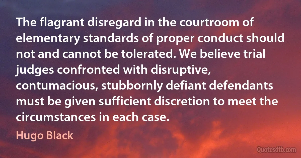 The flagrant disregard in the courtroom of elementary standards of proper conduct should not and cannot be tolerated. We believe trial judges confronted with disruptive, contumacious, stubbornly defiant defendants must be given sufficient discretion to meet the circumstances in each case. (Hugo Black)