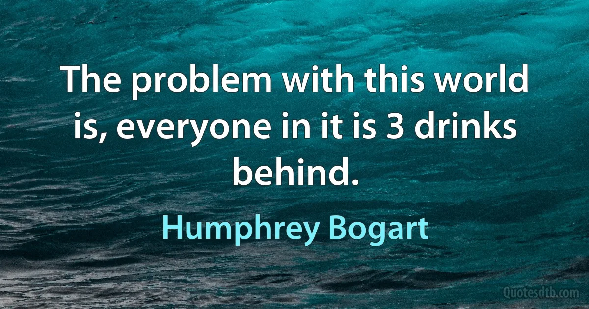 The problem with this world is, everyone in it is 3 drinks behind. (Humphrey Bogart)