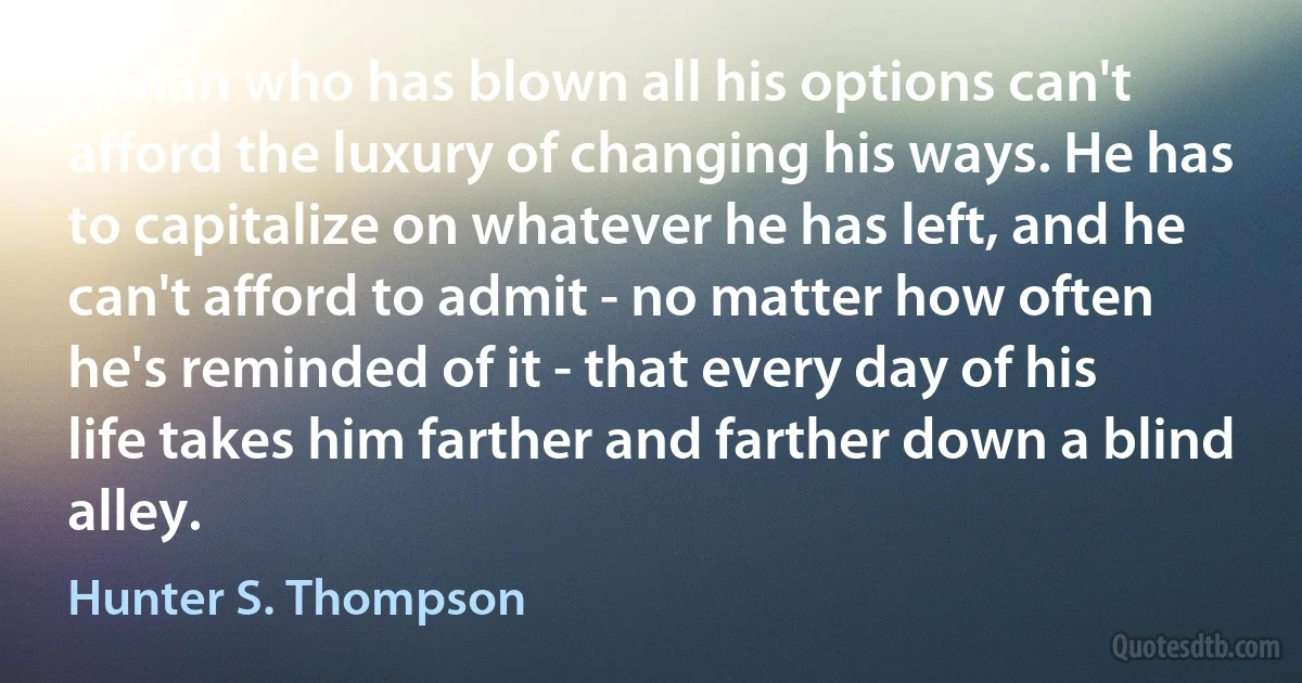 A man who has blown all his options can't afford the luxury of changing his ways. He has to capitalize on whatever he has left, and he can't afford to admit - no matter how often he's reminded of it - that every day of his life takes him farther and farther down a blind alley. (Hunter S. Thompson)