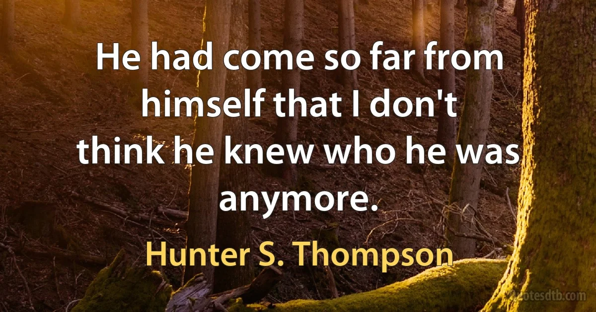 He had come so far from himself that I don't
think he knew who he was anymore. (Hunter S. Thompson)