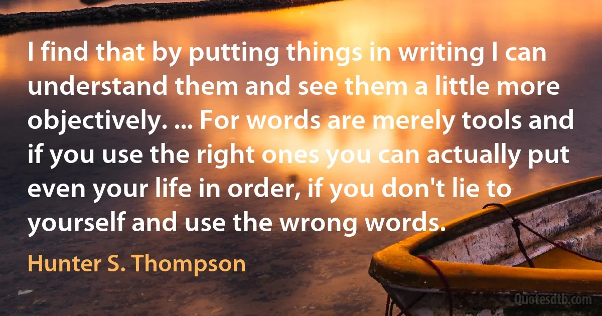 I find that by putting things in writing I can understand them and see them a little more objectively. ... For words are merely tools and if you use the right ones you can actually put even your life in order, if you don't lie to yourself and use the wrong words. (Hunter S. Thompson)