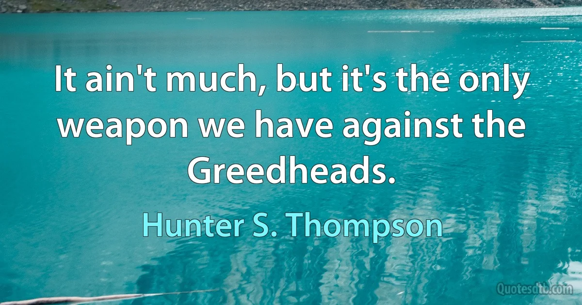 It ain't much, but it's the only weapon we have against the Greedheads. (Hunter S. Thompson)