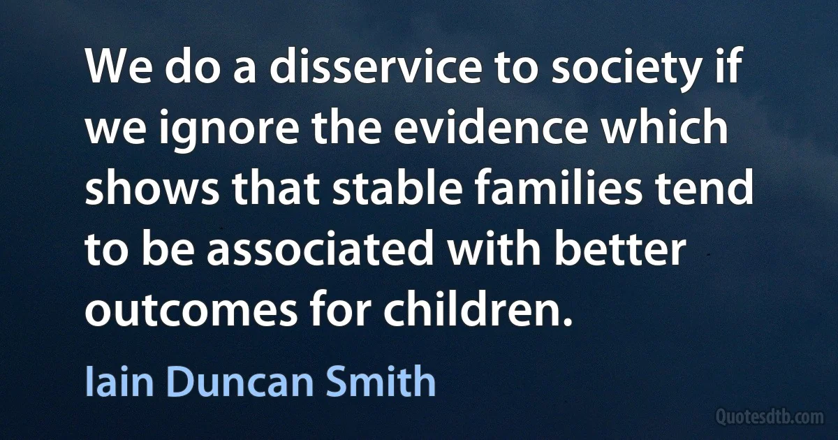 We do a disservice to society if we ignore the evidence which shows that stable families tend to be associated with better outcomes for children. (Iain Duncan Smith)