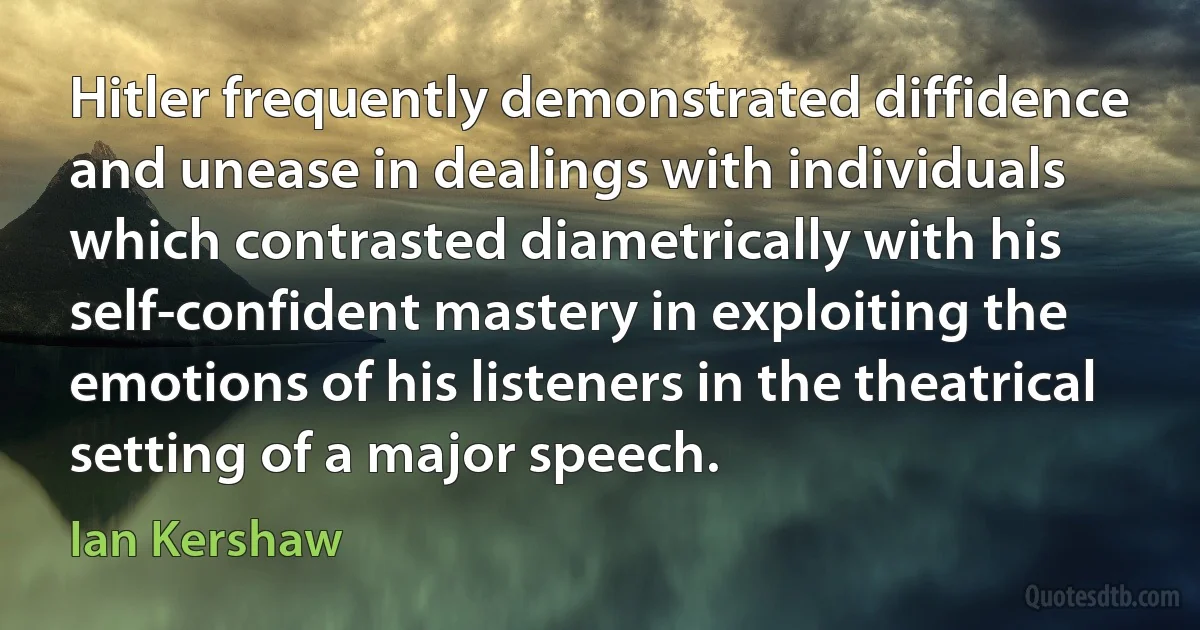 Hitler frequently demonstrated diffidence and unease in dealings with individuals which contrasted diametrically with his self-confident mastery in exploiting the emotions of his listeners in the theatrical setting of a major speech. (Ian Kershaw)