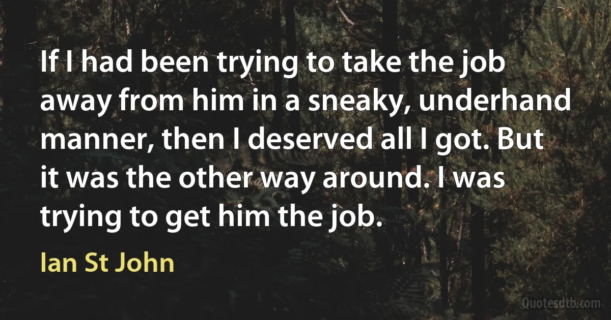 If I had been trying to take the job away from him in a sneaky, underhand manner, then I deserved all I got. But it was the other way around. I was trying to get him the job. (Ian St John)