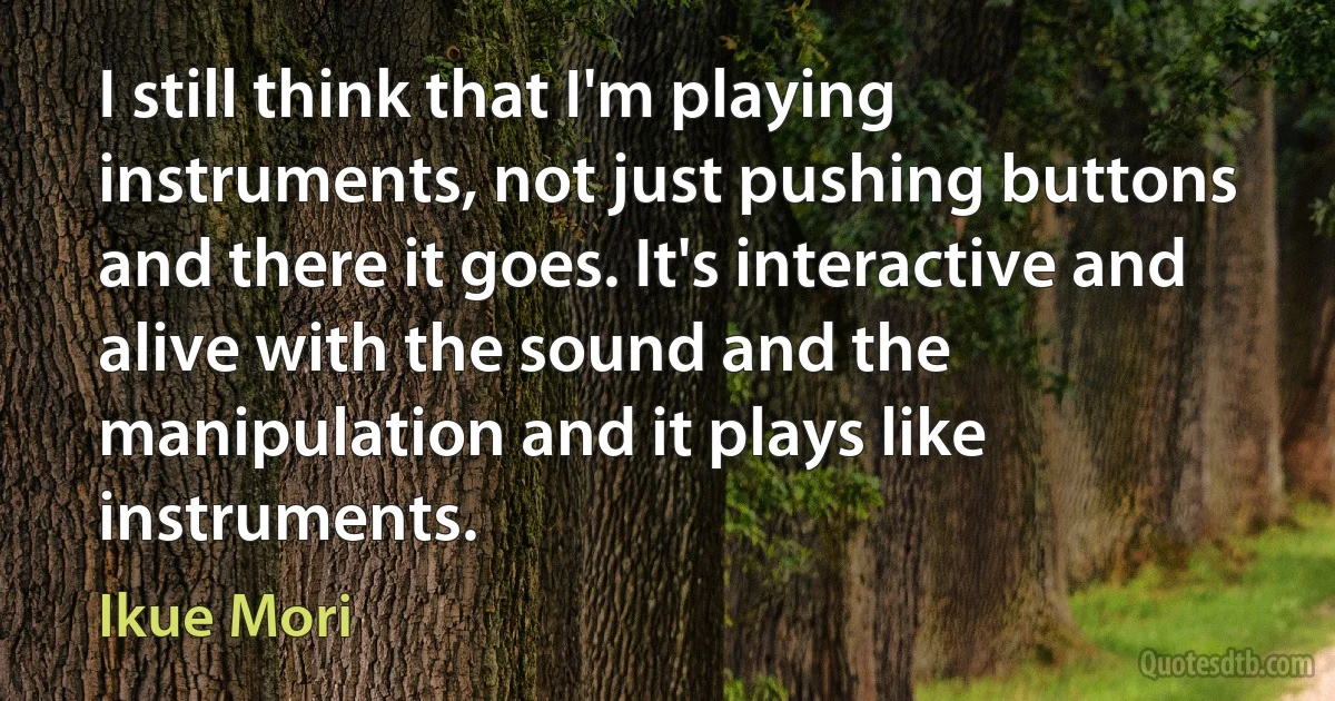 I still think that I'm playing instruments, not just pushing buttons and there it goes. It's interactive and alive with the sound and the manipulation and it plays like instruments. (Ikue Mori)