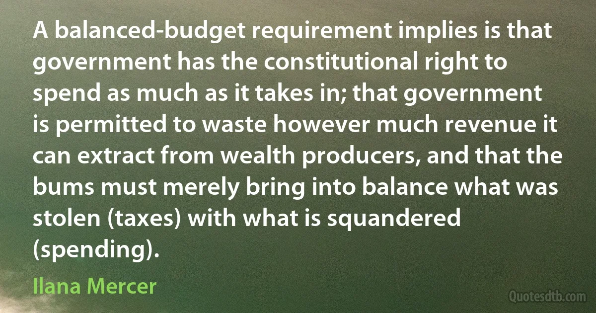 A balanced-budget requirement implies is that government has the constitutional right to spend as much as it takes in; that government is permitted to waste however much revenue it can extract from wealth producers, and that the bums must merely bring into balance what was stolen (taxes) with what is squandered (spending). (Ilana Mercer)