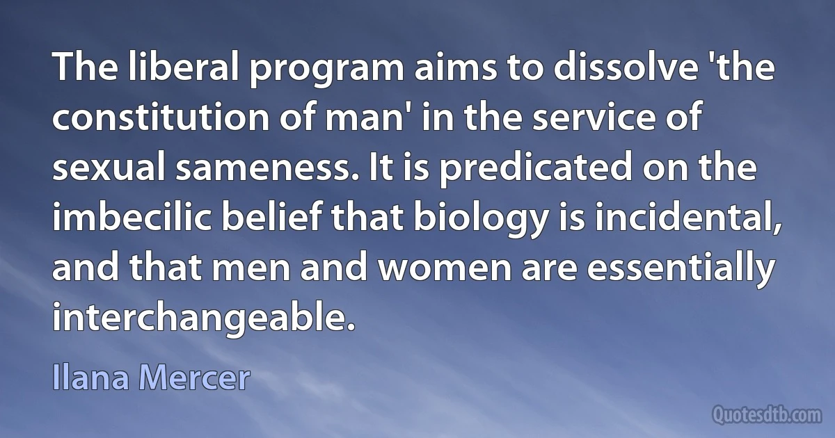 The liberal program aims to dissolve 'the constitution of man' in the service of sexual sameness. It is predicated on the imbecilic belief that biology is incidental, and that men and women are essentially interchangeable. (Ilana Mercer)