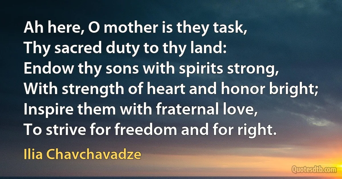 Ah here, O mother is they task,
Thy sacred duty to thy land:
Endow thy sons with spirits strong,
With strength of heart and honor bright;
Inspire them with fraternal love,
To strive for freedom and for right. (Ilia Chavchavadze)