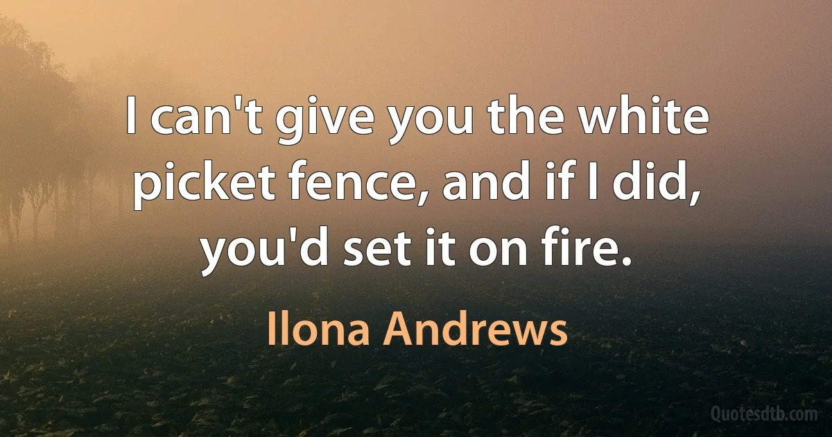 I can't give you the white picket fence, and if I did, you'd set it on fire. (Ilona Andrews)