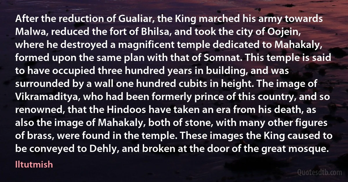 After the reduction of Gualiar, the King marched his army towards Malwa, reduced the fort of Bhilsa, and took the city of Oojein, where he destroyed a magnificent temple dedicated to Mahakaly, formed upon the same plan with that of Somnat. This temple is said to have occupied three hundred years in building, and was surrounded by a wall one hundred cubits in height. The image of Vikramaditya, who had been formerly prince of this country, and so renowned, that the Hindoos have taken an era from his death, as also the image of Mahakaly, both of stone, with many other figures of brass, were found in the temple. These images the King caused to be conveyed to Dehly, and broken at the door of the great mosque. (Iltutmish)