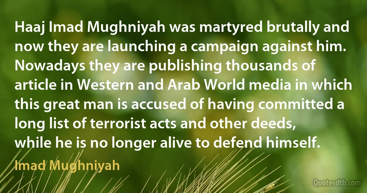 Haaj Imad Mughniyah was martyred brutally and now they are launching a campaign against him. Nowadays they are publishing thousands of article in Western and Arab World media in which this great man is accused of having committed a long list of terrorist acts and other deeds, while he is no longer alive to defend himself. (Imad Mughniyah)