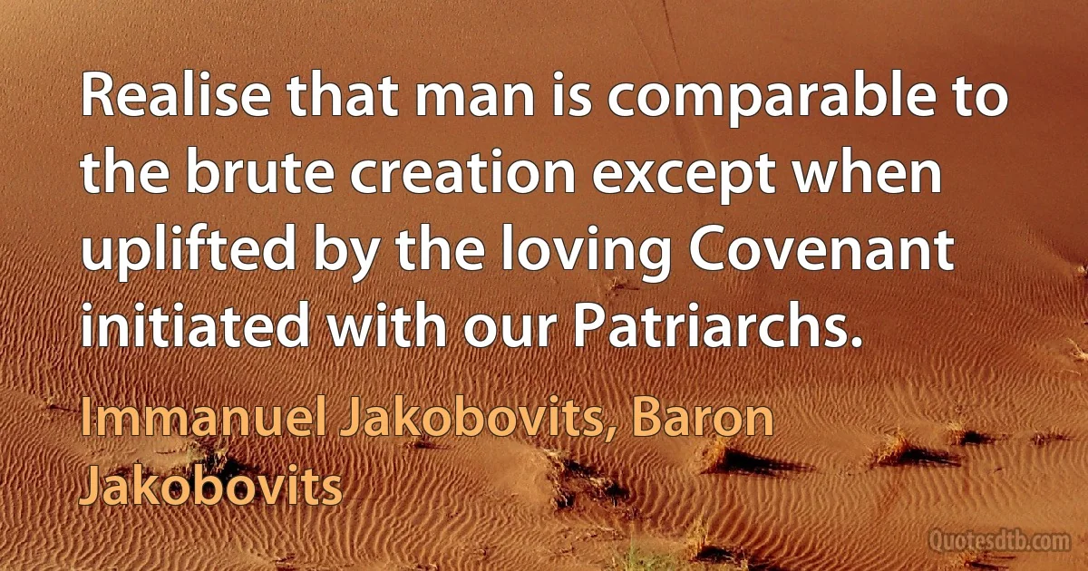 Realise that man is comparable to the brute creation except when uplifted by the loving Covenant initiated with our Patriarchs. (Immanuel Jakobovits, Baron Jakobovits)