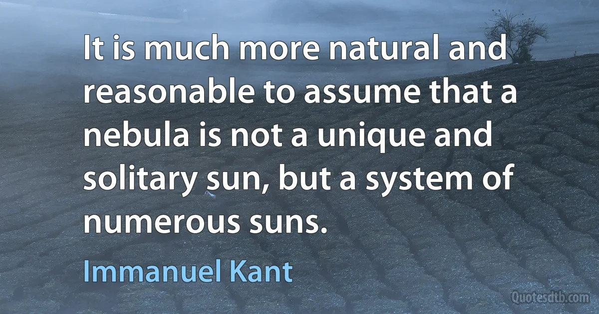 It is much more natural and reasonable to assume that a nebula is not a unique and solitary sun, but a system of numerous suns. (Immanuel Kant)