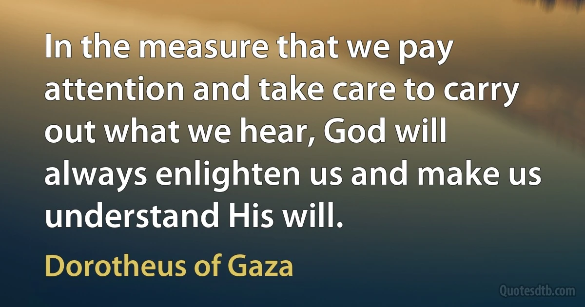 In the measure that we pay attention and take care to carry out what we hear, God will always enlighten us and make us understand His will. (Dorotheus of Gaza)