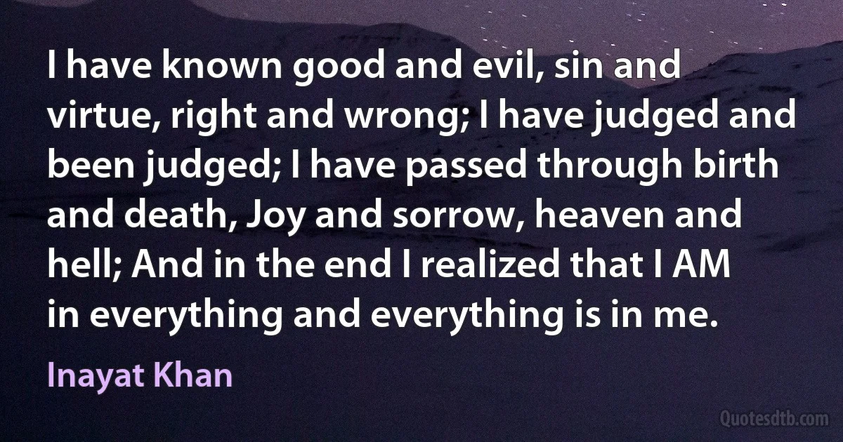 I have known good and evil, sin and virtue, right and wrong; I have judged and been judged; I have passed through birth and death, Joy and sorrow, heaven and hell; And in the end I realized that I AM in everything and everything is in me. (Inayat Khan)