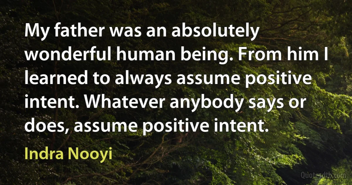 My father was an absolutely wonderful human being. From him I learned to always assume positive intent. Whatever anybody says or does, assume positive intent. (Indra Nooyi)