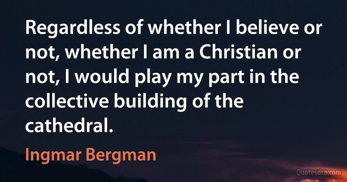 Regardless of whether I believe or not, whether I am a Christian or not, I would play my part in the collective building of the cathedral. (Ingmar Bergman)