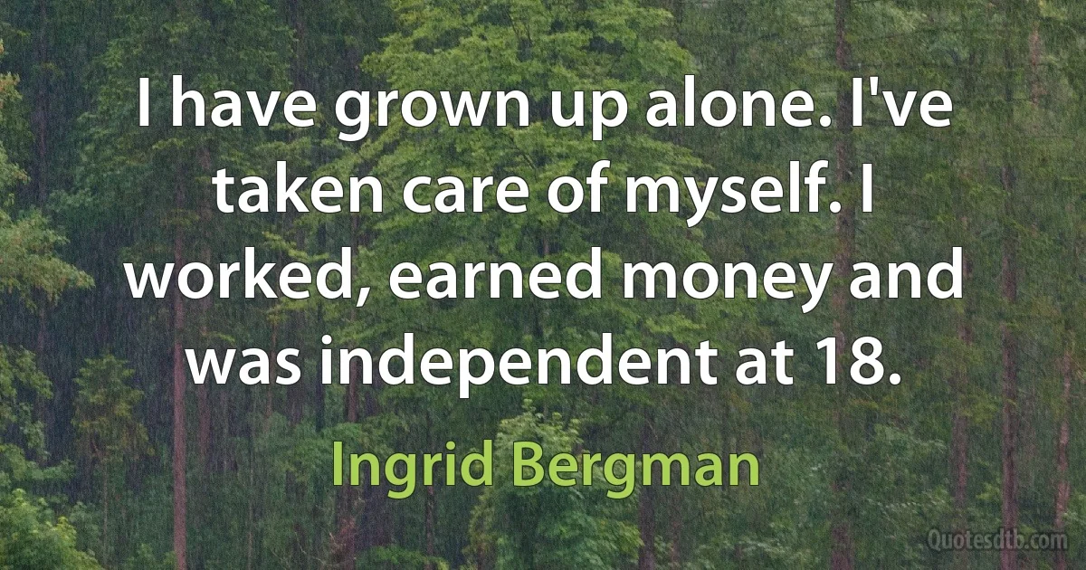 I have grown up alone. I've taken care of myself. I worked, earned money and was independent at 18. (Ingrid Bergman)