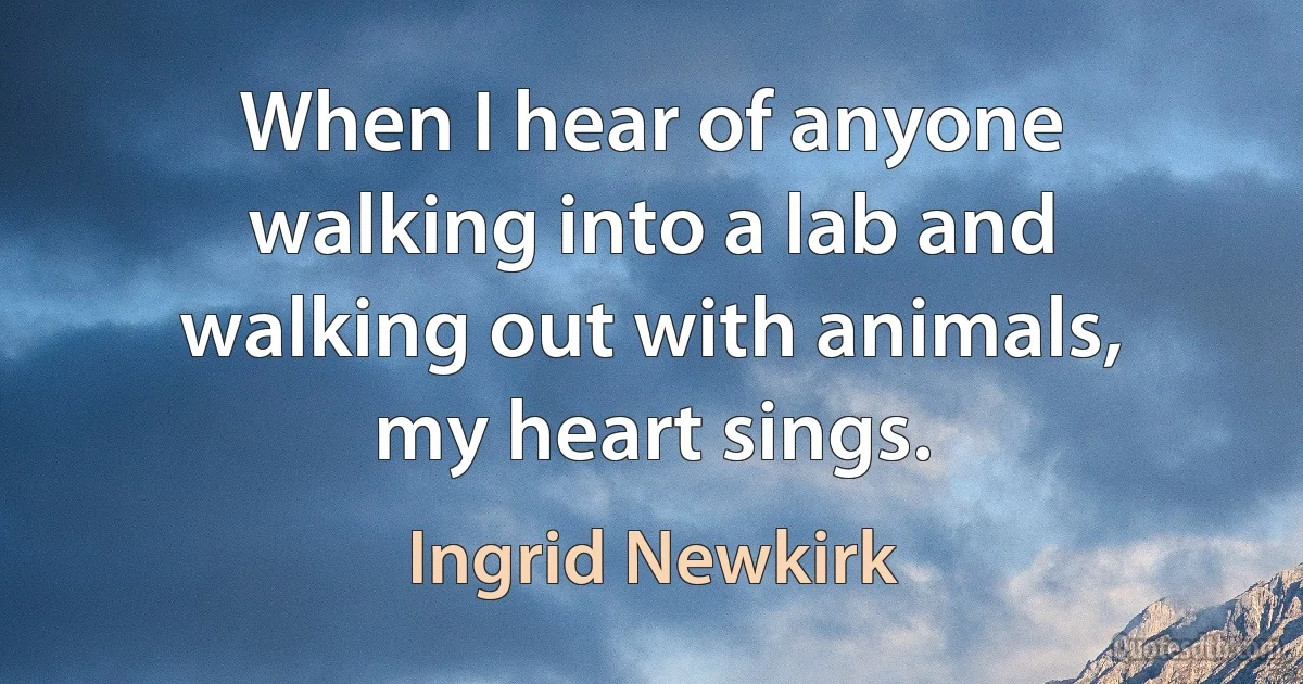 When I hear of anyone walking into a lab and walking out with animals, my heart sings. (Ingrid Newkirk)