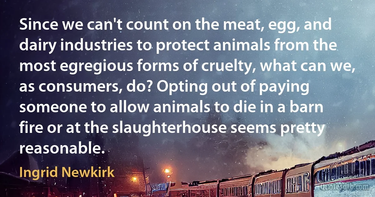 Since we can't count on the meat, egg, and dairy industries to protect animals from the most egregious forms of cruelty, what can we, as consumers, do? Opting out of paying someone to allow animals to die in a barn fire or at the slaughterhouse seems pretty reasonable. (Ingrid Newkirk)