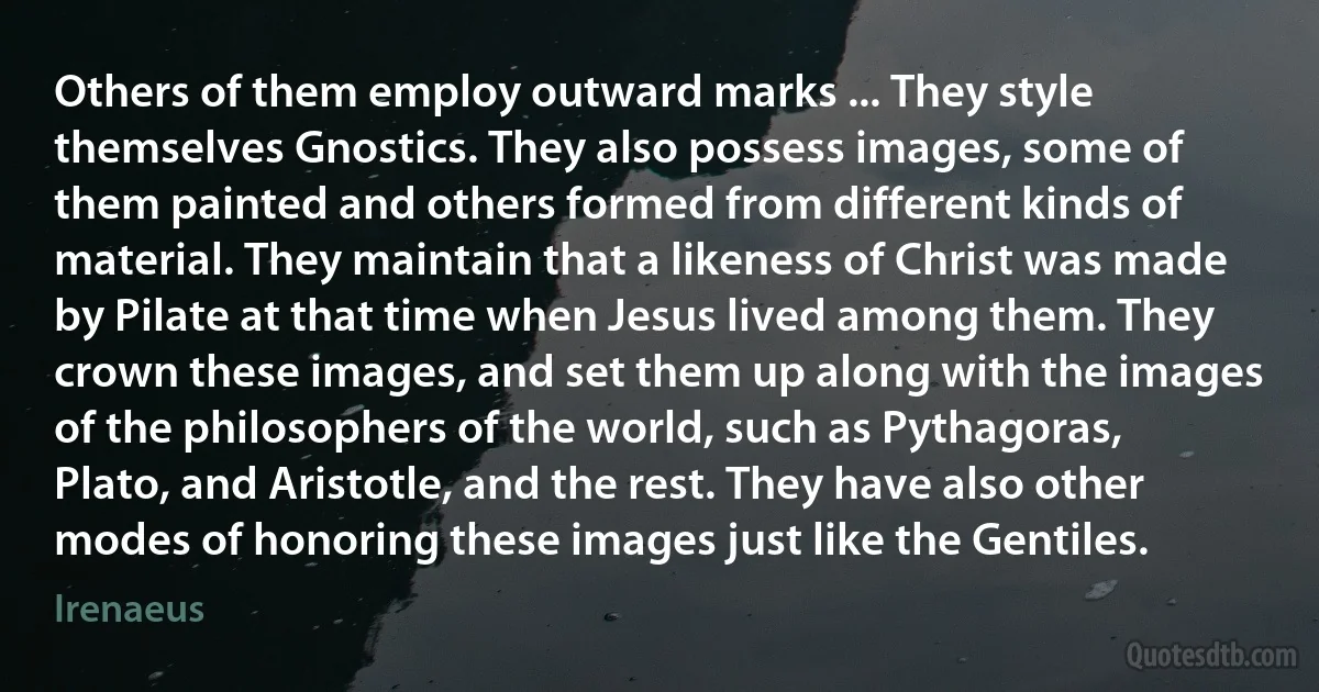 Others of them employ outward marks ... They style themselves Gnostics. They also possess images, some of them painted and others formed from different kinds of material. They maintain that a likeness of Christ was made by Pilate at that time when Jesus lived among them. They crown these images, and set them up along with the images of the philosophers of the world, such as Pythagoras, Plato, and Aristotle, and the rest. They have also other modes of honoring these images just like the Gentiles. (Irenaeus)