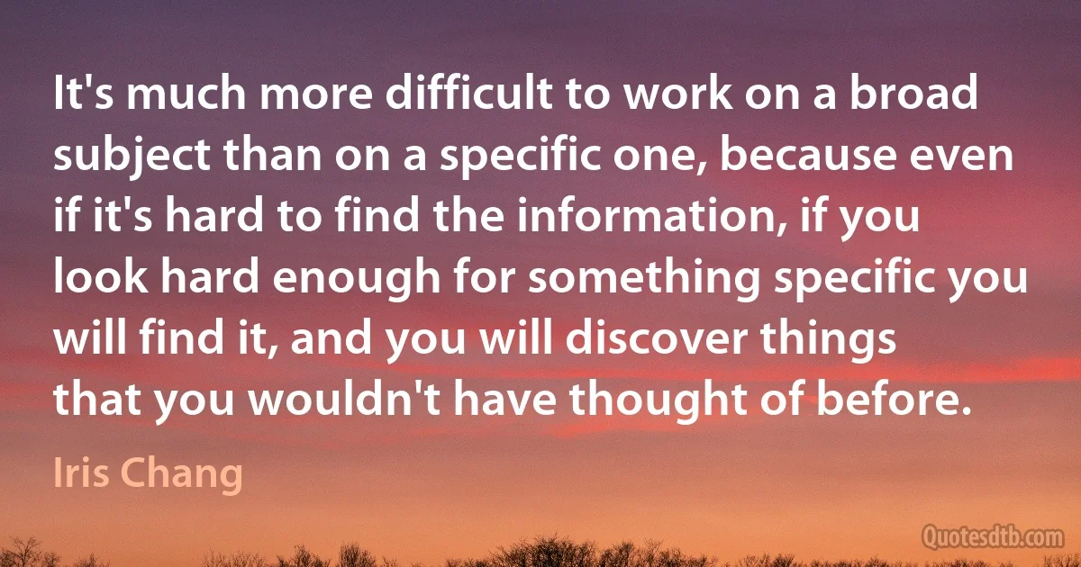 It's much more difficult to work on a broad subject than on a specific one, because even if it's hard to find the information, if you look hard enough for something specific you will find it, and you will discover things that you wouldn't have thought of before. (Iris Chang)