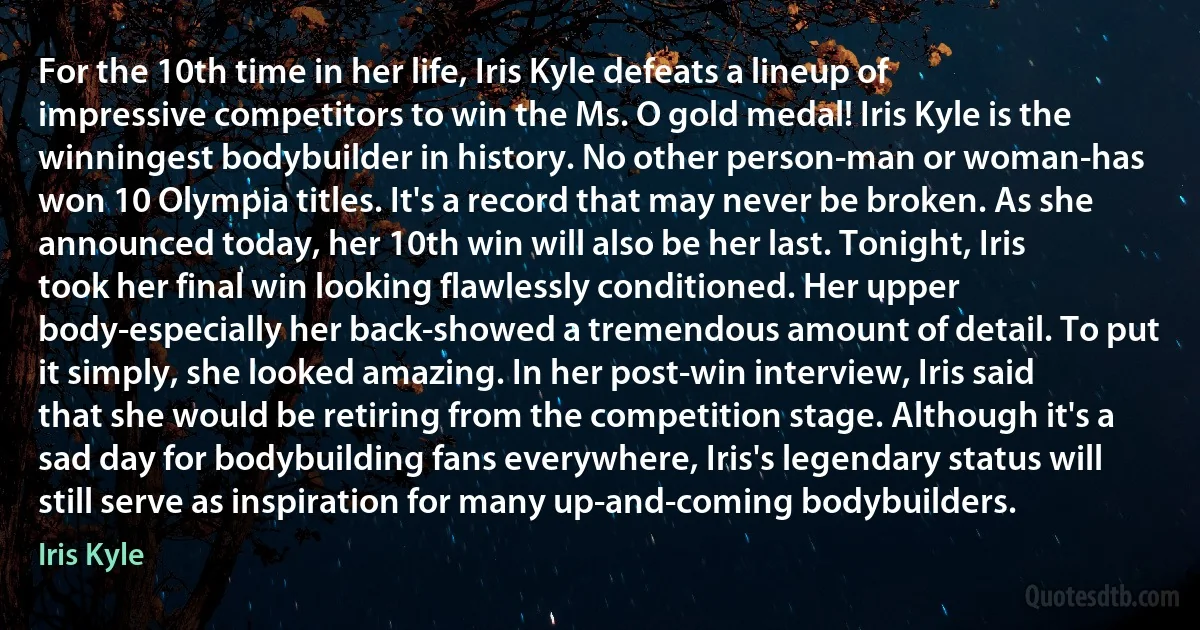 For the 10th time in her life, Iris Kyle defeats a lineup of impressive competitors to win the Ms. O gold medal! Iris Kyle is the winningest bodybuilder in history. No other person-man or woman-has won 10 Olympia titles. It's a record that may never be broken. As she announced today, her 10th win will also be her last. Tonight, Iris took her final win looking flawlessly conditioned. Her upper body-especially her back-showed a tremendous amount of detail. To put it simply, she looked amazing. In her post-win interview, Iris said that she would be retiring from the competition stage. Although it's a sad day for bodybuilding fans everywhere, Iris's legendary status will still serve as inspiration for many up-and-coming bodybuilders. (Iris Kyle)