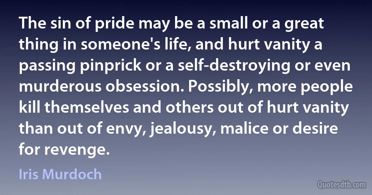 The sin of pride may be a small or a great thing in someone's life, and hurt vanity a passing pinprick or a self-destroying or even murderous obsession. Possibly, more people kill themselves and others out of hurt vanity than out of envy, jealousy, malice or desire for revenge. (Iris Murdoch)