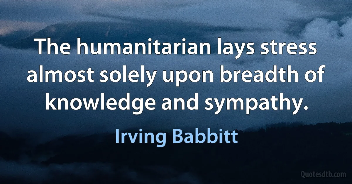 The humanitarian lays stress almost solely upon breadth of knowledge and sympathy. (Irving Babbitt)