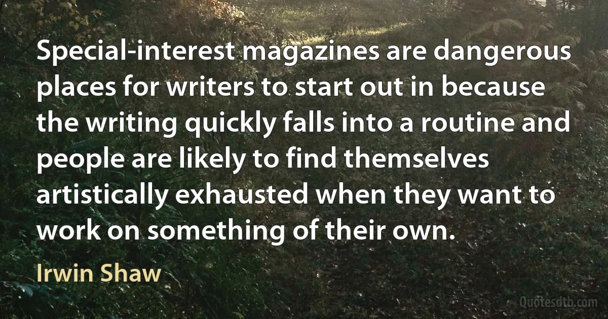 Special-interest magazines are dangerous places for writers to start out in because the writing quickly falls into a routine and people are likely to find themselves artistically exhausted when they want to work on something of their own. (Irwin Shaw)