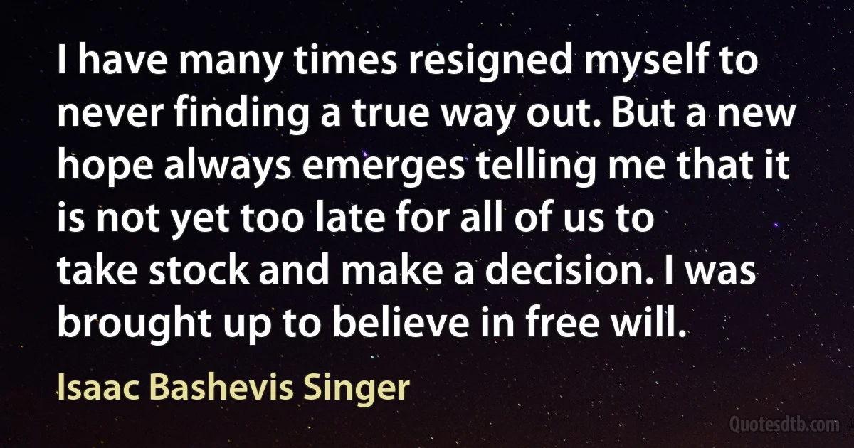 I have many times resigned myself to never finding a true way out. But a new hope always emerges telling me that it is not yet too late for all of us to take stock and make a decision. I was brought up to believe in free will. (Isaac Bashevis Singer)