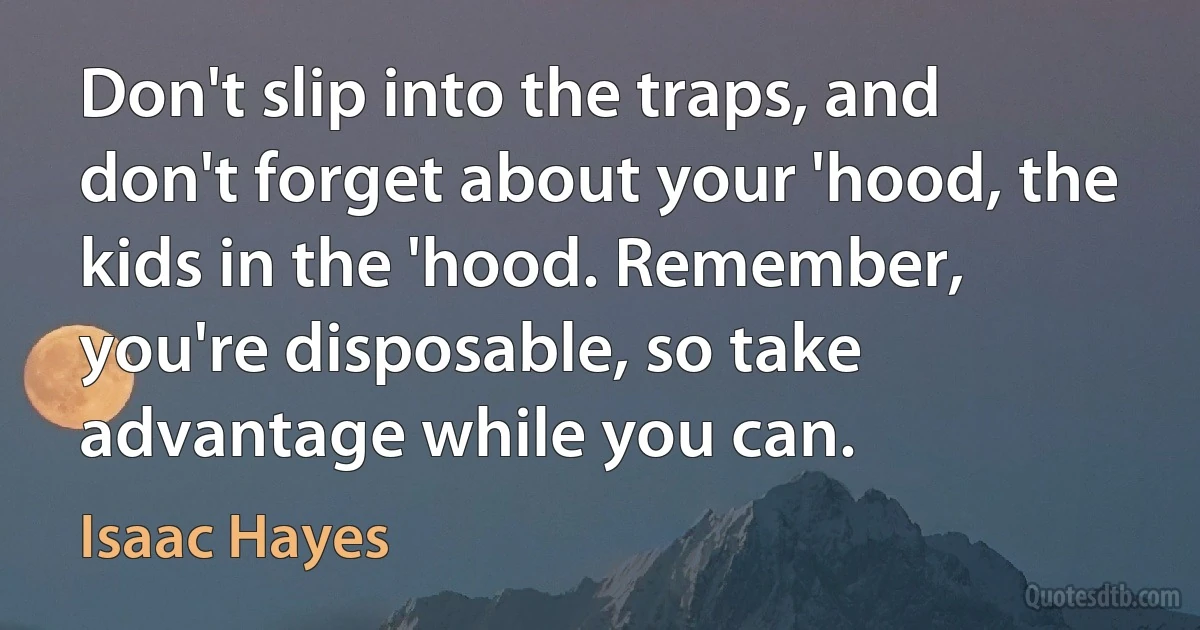 Don't slip into the traps, and don't forget about your 'hood, the kids in the 'hood. Remember, you're disposable, so take advantage while you can. (Isaac Hayes)