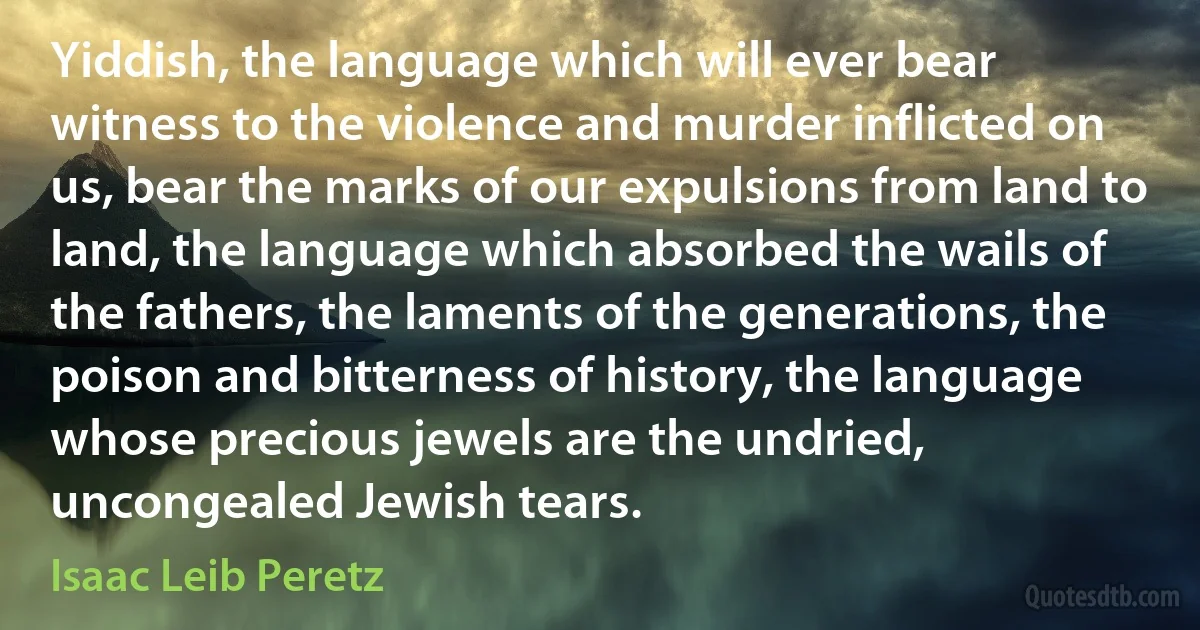 Yiddish, the language which will ever bear witness to the violence and murder inflicted on us, bear the marks of our expulsions from land to land, the language which absorbed the wails of the fathers, the laments of the generations, the poison and bitterness of history, the language whose precious jewels are the undried, uncongealed Jewish tears. (Isaac Leib Peretz)