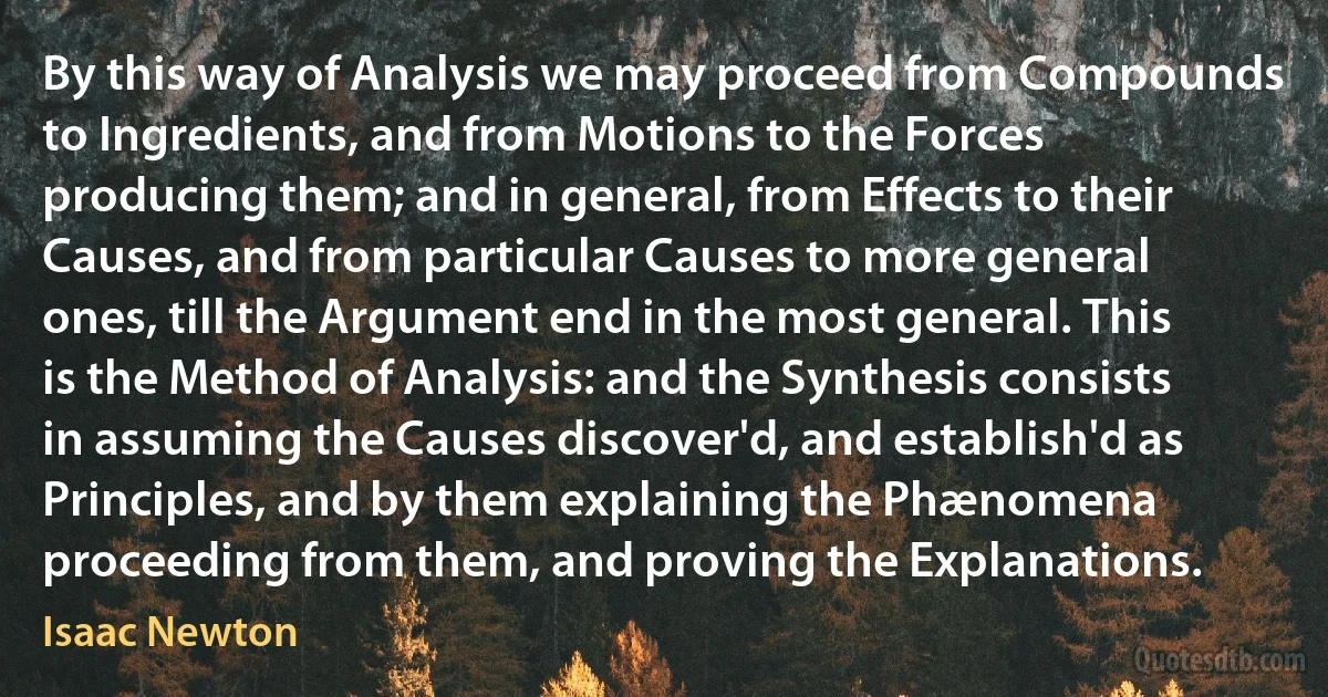 By this way of Analysis we may proceed from Compounds to Ingredients, and from Motions to the Forces producing them; and in general, from Effects to their Causes, and from particular Causes to more general ones, till the Argument end in the most general. This is the Method of Analysis: and the Synthesis consists in assuming the Causes discover'd, and establish'd as Principles, and by them explaining the Phænomena proceeding from them, and proving the Explanations. (Isaac Newton)