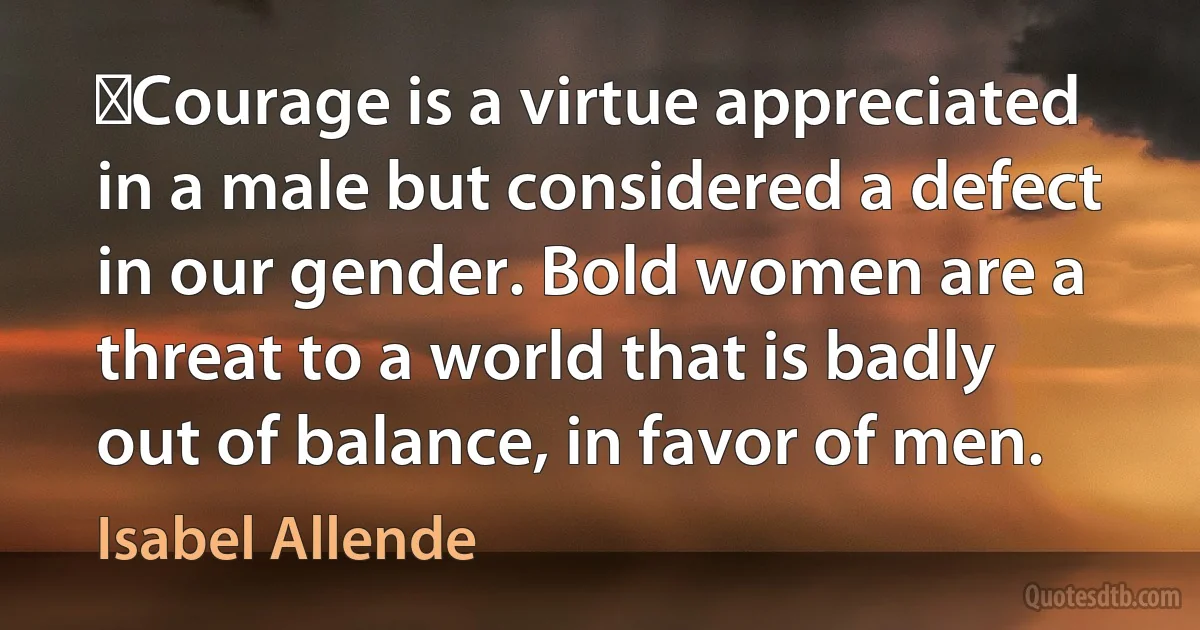 ​Courage is a virtue appreciated in a male but considered a defect in our gender. Bold women are a threat to a world that is badly out of balance, in favor of men. (Isabel Allende)