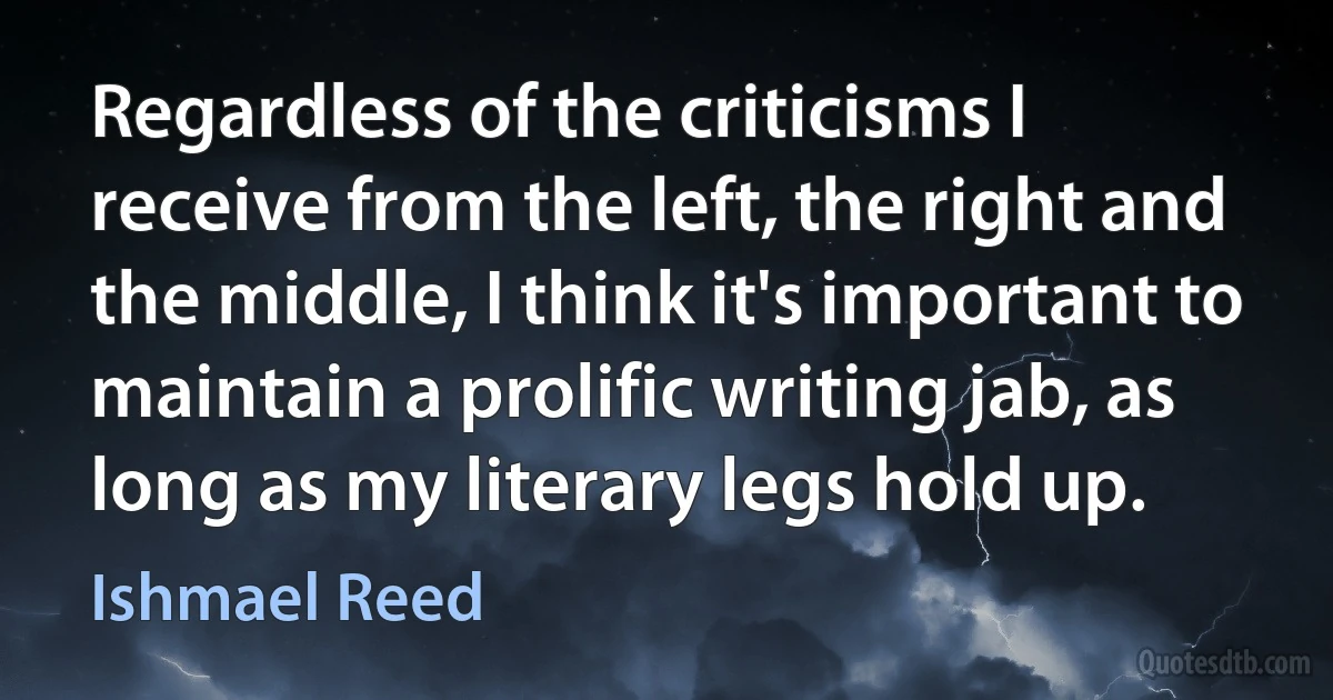 Regardless of the criticisms I receive from the left, the right and the middle, I think it's important to maintain a prolific writing jab, as long as my literary legs hold up. (Ishmael Reed)