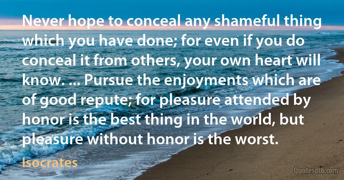 Never hope to conceal any shameful thing which you have done; for even if you do conceal it from others, your own heart will know. ... Pursue the enjoyments which are of good repute; for pleasure attended by honor is the best thing in the world, but pleasure without honor is the worst. (Isocrates)