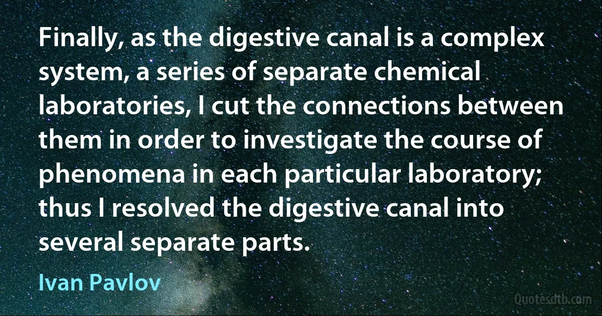 Finally, as the digestive canal is a complex system, a series of separate chemical laboratories, I cut the connections between them in order to investigate the course of phenomena in each particular laboratory; thus I resolved the digestive canal into several separate parts. (Ivan Pavlov)