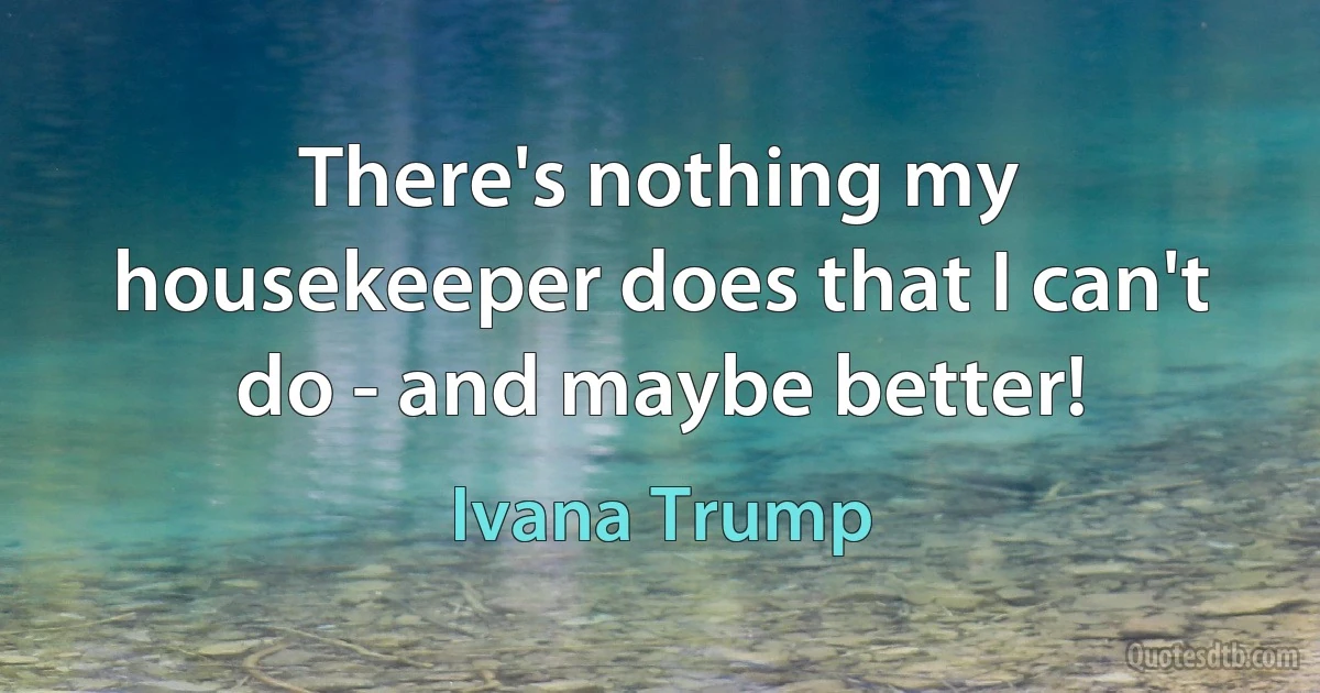 There's nothing my housekeeper does that I can't do - and maybe better! (Ivana Trump)