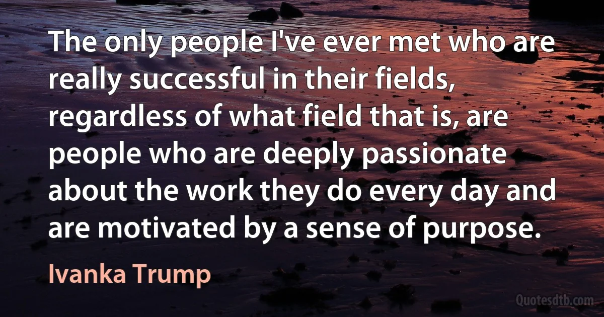 The only people I've ever met who are really successful in their fields, regardless of what field that is, are people who are deeply passionate about the work they do every day and are motivated by a sense of purpose. (Ivanka Trump)