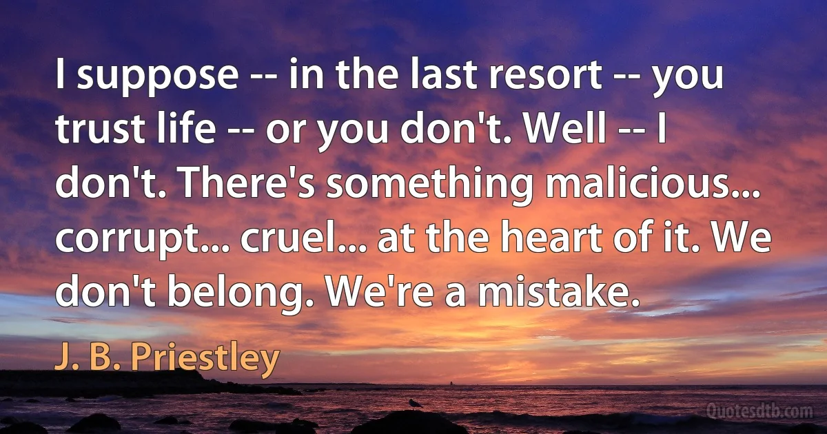 I suppose -- in the last resort -- you trust life -- or you don't. Well -- I don't. There's something malicious... corrupt... cruel... at the heart of it. We don't belong. We're a mistake. (J. B. Priestley)