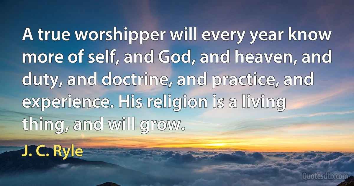 A true worshipper will every year know more of self, and God, and heaven, and duty, and doctrine, and practice, and experience. His religion is a living thing, and will grow. (J. C. Ryle)